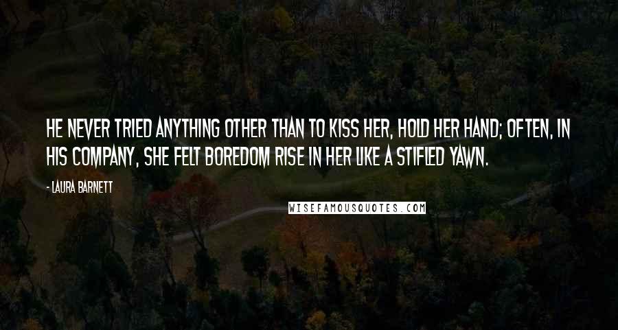 Laura Barnett Quotes: He never tried anything other than to kiss her, hold her hand; often, in his company, she felt boredom rise in her like a stifled yawn.