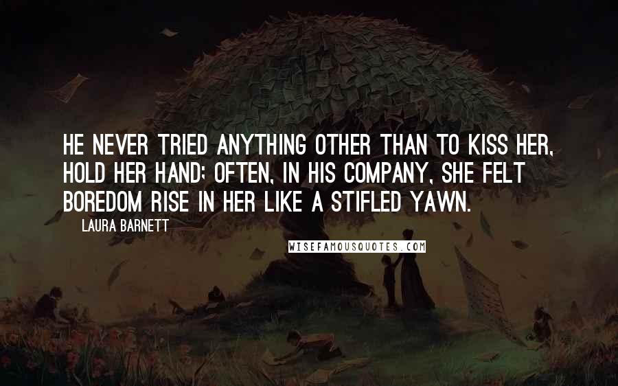 Laura Barnett Quotes: He never tried anything other than to kiss her, hold her hand; often, in his company, she felt boredom rise in her like a stifled yawn.