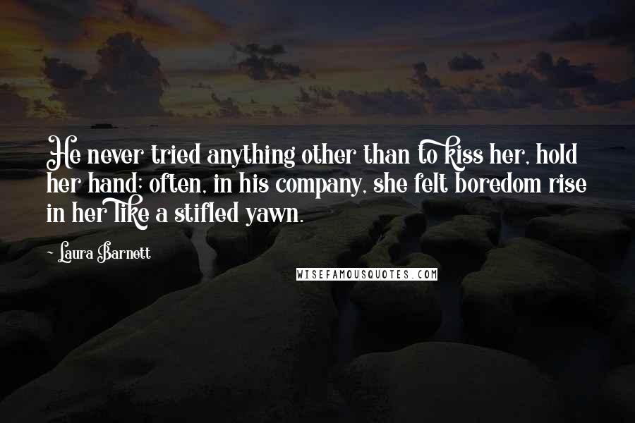 Laura Barnett Quotes: He never tried anything other than to kiss her, hold her hand; often, in his company, she felt boredom rise in her like a stifled yawn.