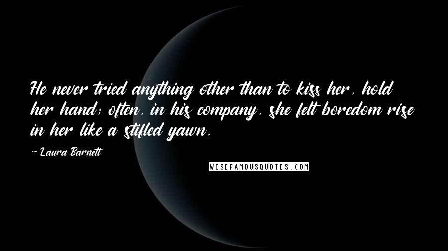 Laura Barnett Quotes: He never tried anything other than to kiss her, hold her hand; often, in his company, she felt boredom rise in her like a stifled yawn.