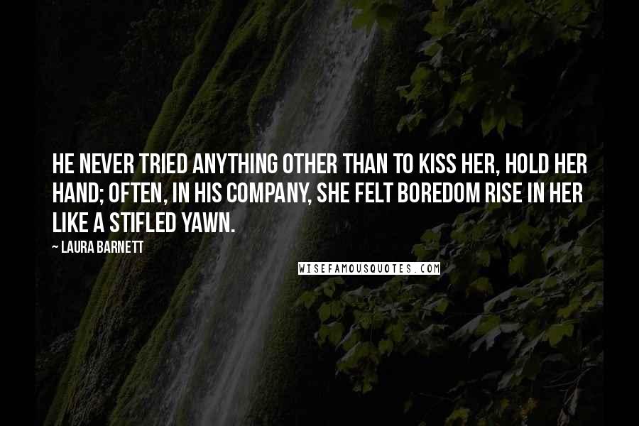 Laura Barnett Quotes: He never tried anything other than to kiss her, hold her hand; often, in his company, she felt boredom rise in her like a stifled yawn.