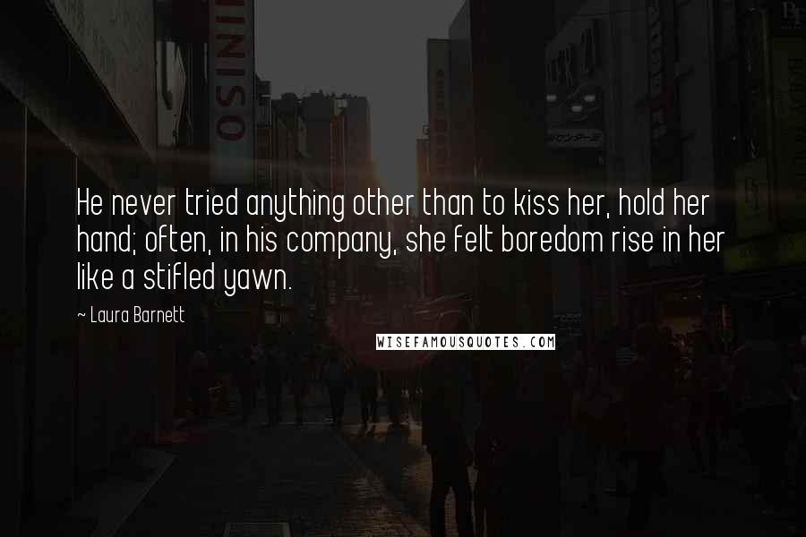 Laura Barnett Quotes: He never tried anything other than to kiss her, hold her hand; often, in his company, she felt boredom rise in her like a stifled yawn.