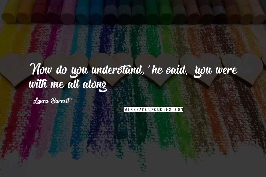 Laura Barnett Quotes: Now do you understand,' he said, 'you were with me all along?