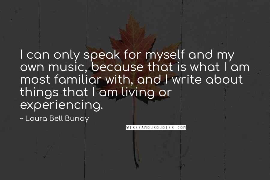 Laura Bell Bundy Quotes: I can only speak for myself and my own music, because that is what I am most familiar with, and I write about things that I am living or experiencing.