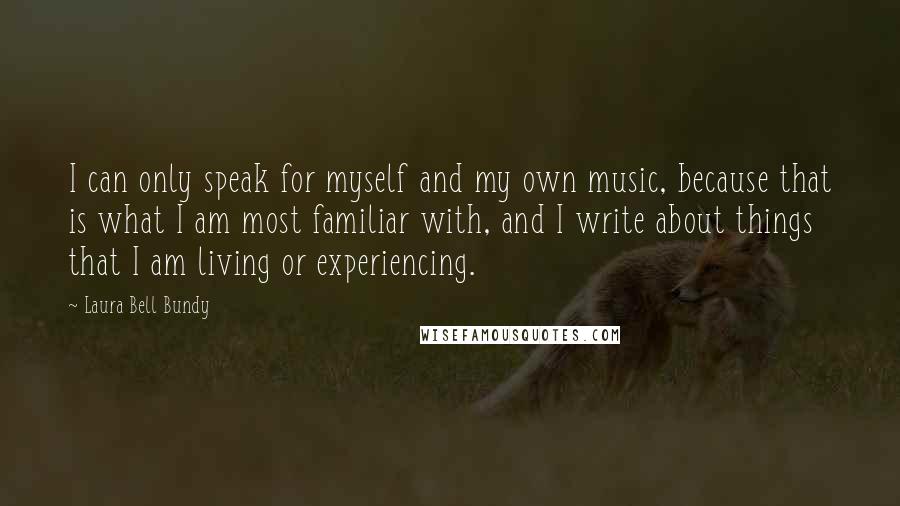Laura Bell Bundy Quotes: I can only speak for myself and my own music, because that is what I am most familiar with, and I write about things that I am living or experiencing.