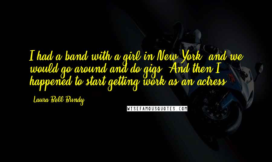 Laura Bell Bundy Quotes: I had a band with a girl in New York, and we would go around and do gigs. And then I happened to start getting work as an actress.