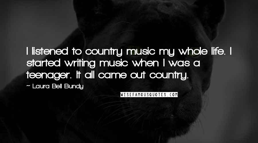 Laura Bell Bundy Quotes: I listened to country music my whole life. I started writing music when I was a teenager. It all came out country.