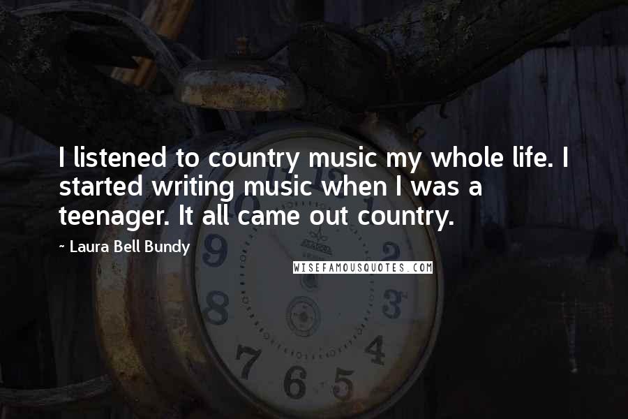 Laura Bell Bundy Quotes: I listened to country music my whole life. I started writing music when I was a teenager. It all came out country.