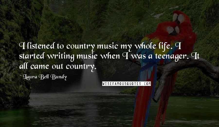 Laura Bell Bundy Quotes: I listened to country music my whole life. I started writing music when I was a teenager. It all came out country.