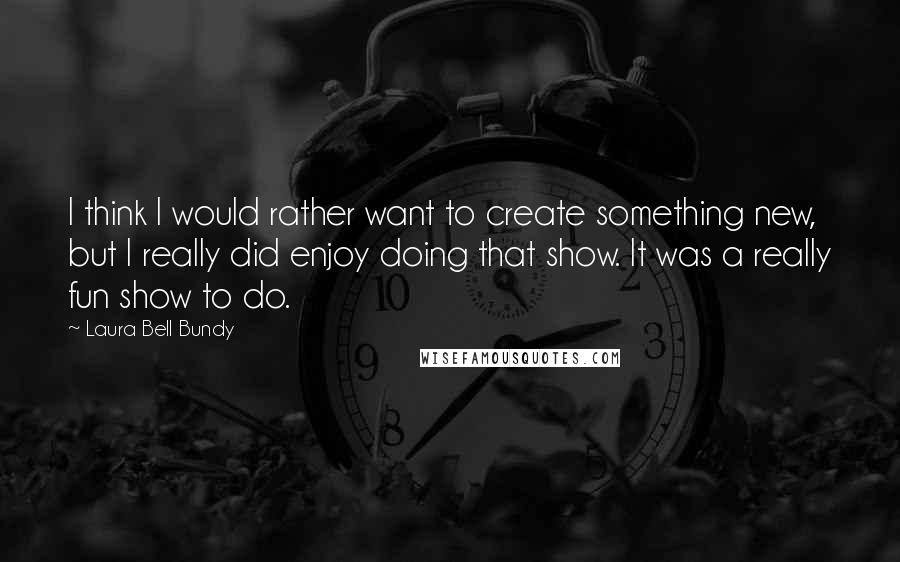 Laura Bell Bundy Quotes: I think I would rather want to create something new, but I really did enjoy doing that show. It was a really fun show to do.