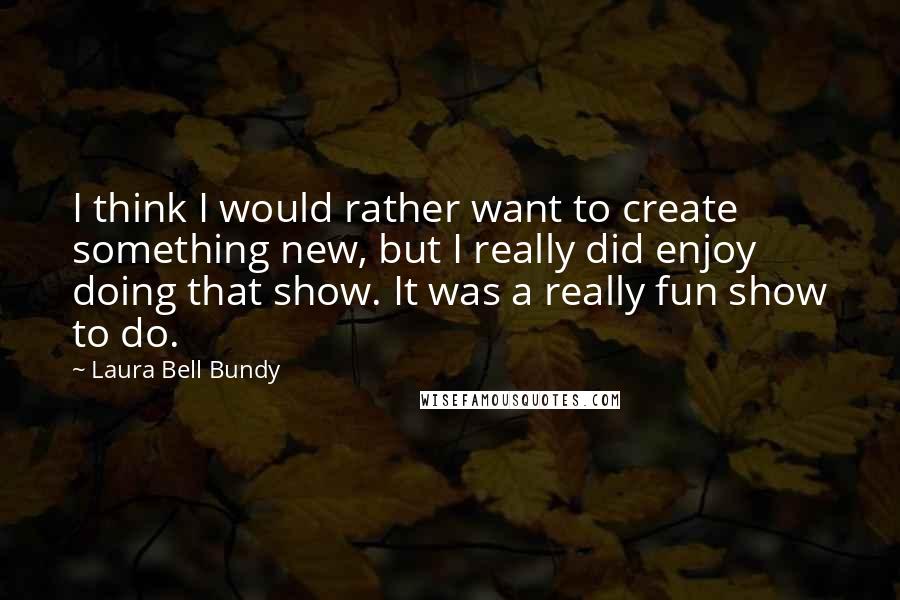 Laura Bell Bundy Quotes: I think I would rather want to create something new, but I really did enjoy doing that show. It was a really fun show to do.