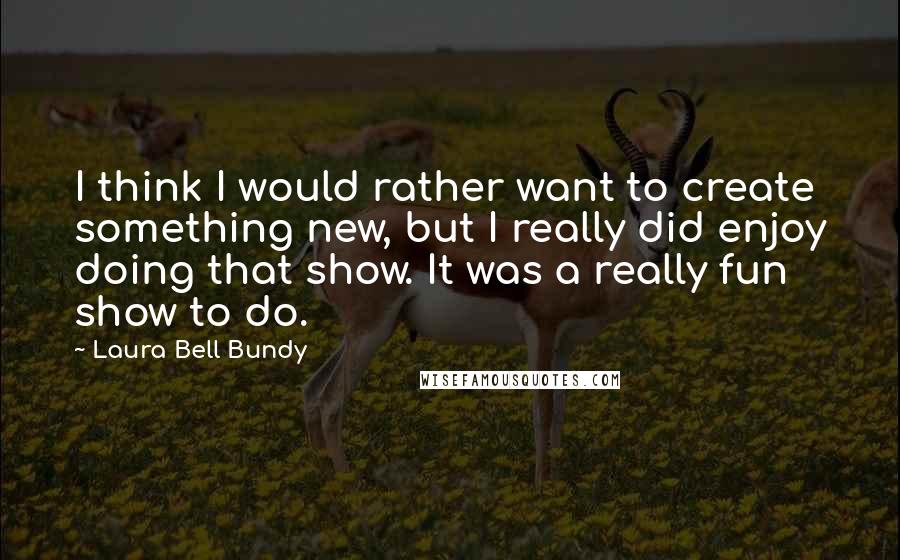 Laura Bell Bundy Quotes: I think I would rather want to create something new, but I really did enjoy doing that show. It was a really fun show to do.