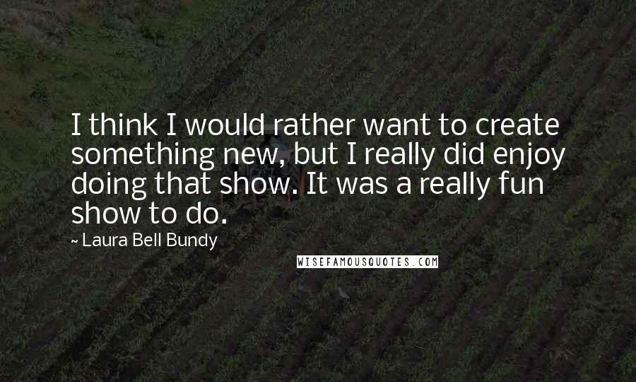 Laura Bell Bundy Quotes: I think I would rather want to create something new, but I really did enjoy doing that show. It was a really fun show to do.