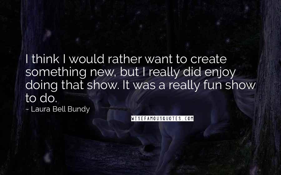 Laura Bell Bundy Quotes: I think I would rather want to create something new, but I really did enjoy doing that show. It was a really fun show to do.