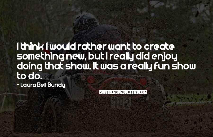 Laura Bell Bundy Quotes: I think I would rather want to create something new, but I really did enjoy doing that show. It was a really fun show to do.