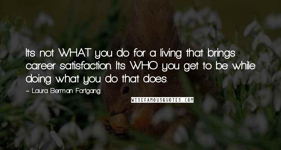 Laura Berman Fortgang Quotes: It's not WHAT you do for a living that brings career satisfaction. It's WHO you get to be while doing what you do that does.