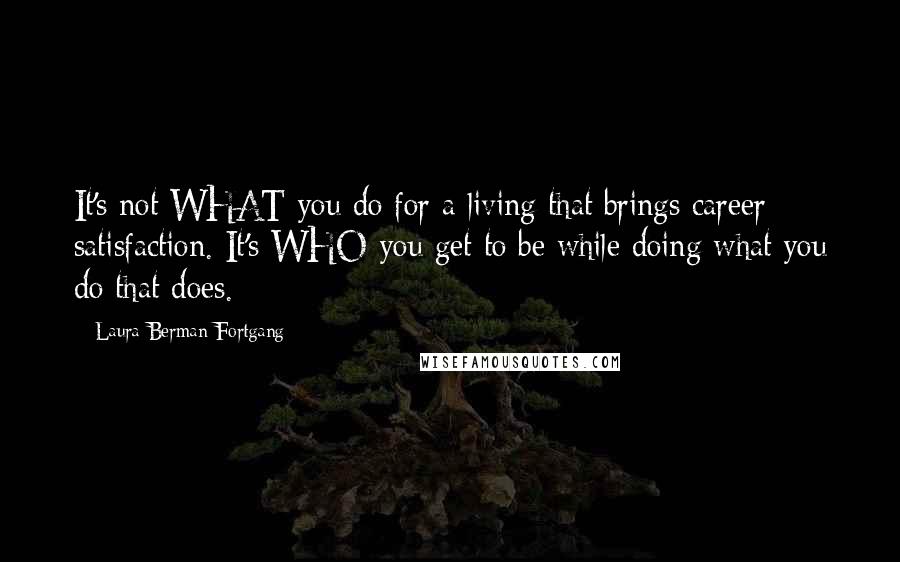 Laura Berman Fortgang Quotes: It's not WHAT you do for a living that brings career satisfaction. It's WHO you get to be while doing what you do that does.