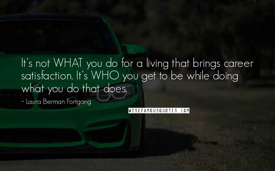 Laura Berman Fortgang Quotes: It's not WHAT you do for a living that brings career satisfaction. It's WHO you get to be while doing what you do that does.