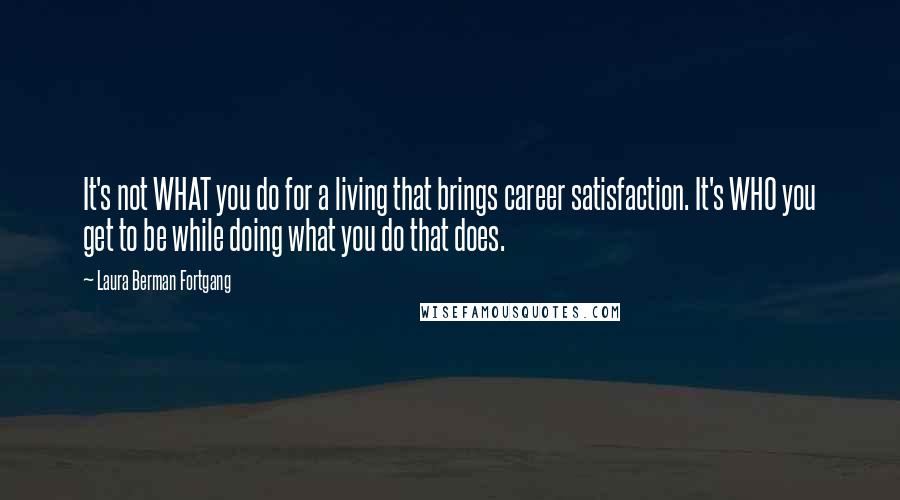 Laura Berman Fortgang Quotes: It's not WHAT you do for a living that brings career satisfaction. It's WHO you get to be while doing what you do that does.