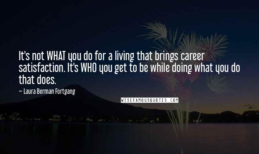 Laura Berman Fortgang Quotes: It's not WHAT you do for a living that brings career satisfaction. It's WHO you get to be while doing what you do that does.