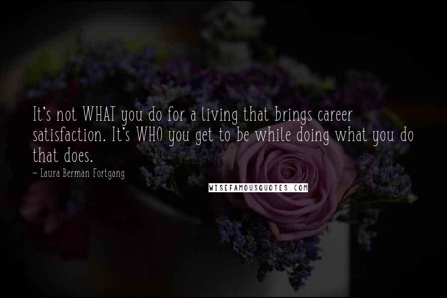 Laura Berman Fortgang Quotes: It's not WHAT you do for a living that brings career satisfaction. It's WHO you get to be while doing what you do that does.