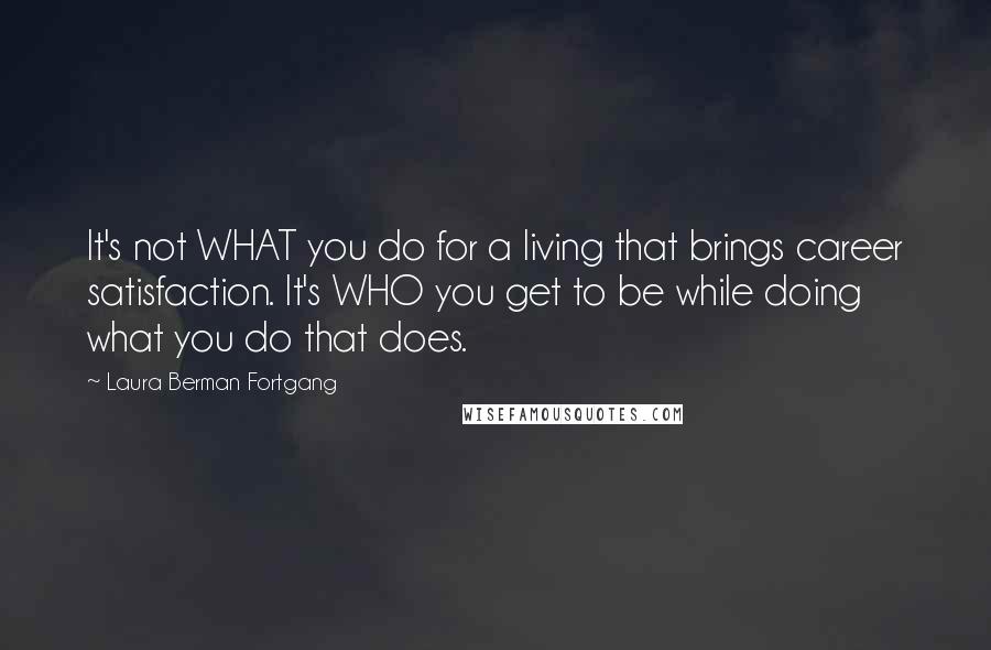 Laura Berman Fortgang Quotes: It's not WHAT you do for a living that brings career satisfaction. It's WHO you get to be while doing what you do that does.