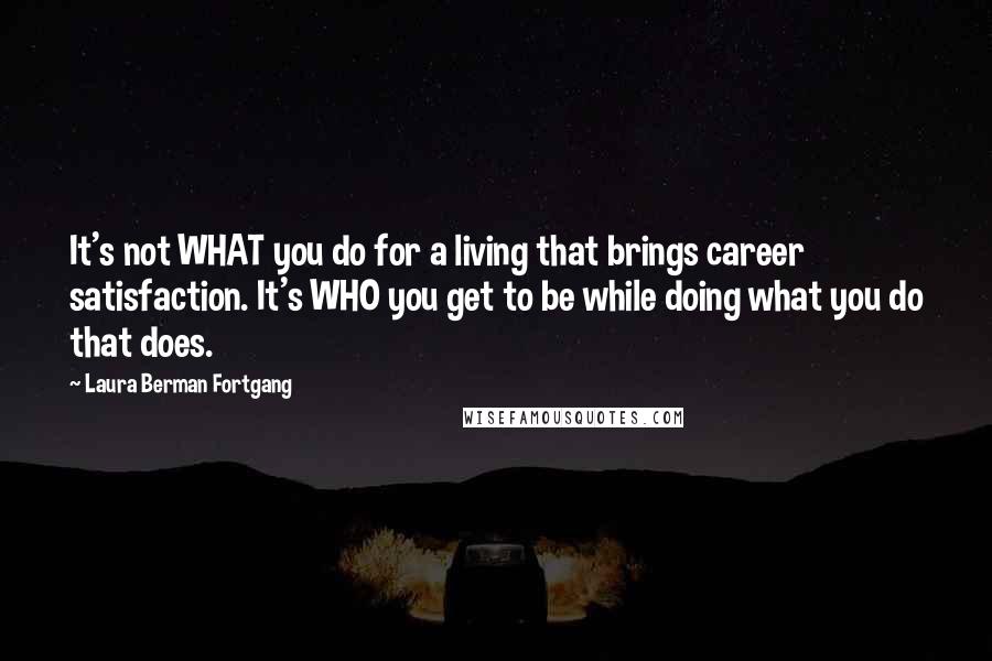 Laura Berman Fortgang Quotes: It's not WHAT you do for a living that brings career satisfaction. It's WHO you get to be while doing what you do that does.