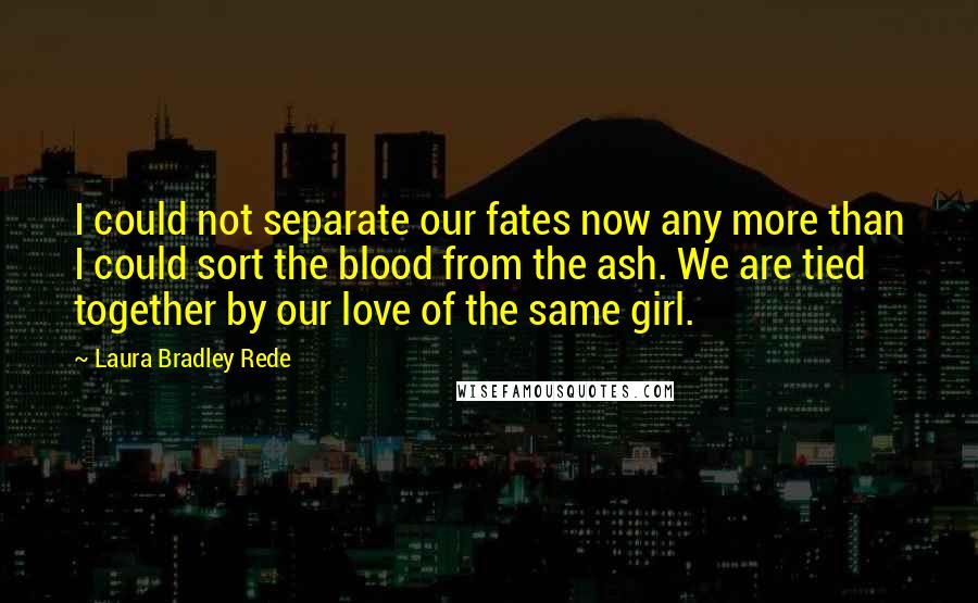 Laura Bradley Rede Quotes: I could not separate our fates now any more than I could sort the blood from the ash. We are tied together by our love of the same girl.