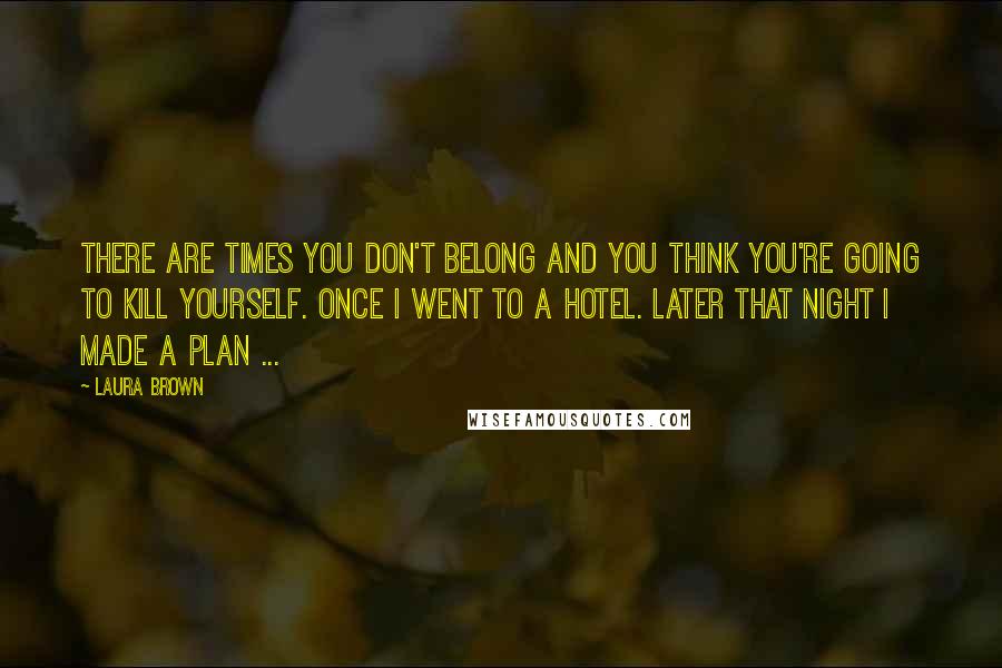 Laura Brown Quotes: There are times you don't belong and you think you're going to kill yourself. Once I went to a hotel. Later that night I made a plan ...