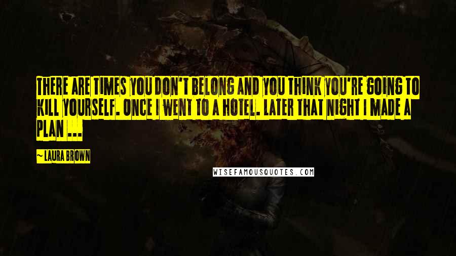 Laura Brown Quotes: There are times you don't belong and you think you're going to kill yourself. Once I went to a hotel. Later that night I made a plan ...