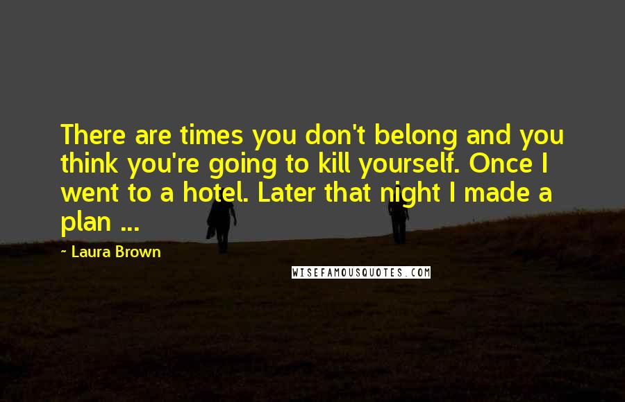 Laura Brown Quotes: There are times you don't belong and you think you're going to kill yourself. Once I went to a hotel. Later that night I made a plan ...