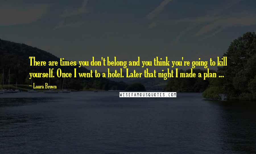 Laura Brown Quotes: There are times you don't belong and you think you're going to kill yourself. Once I went to a hotel. Later that night I made a plan ...