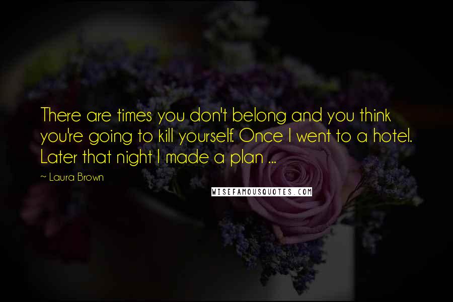 Laura Brown Quotes: There are times you don't belong and you think you're going to kill yourself. Once I went to a hotel. Later that night I made a plan ...