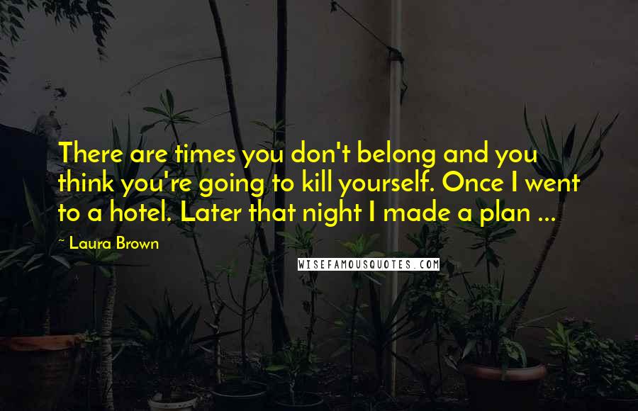 Laura Brown Quotes: There are times you don't belong and you think you're going to kill yourself. Once I went to a hotel. Later that night I made a plan ...