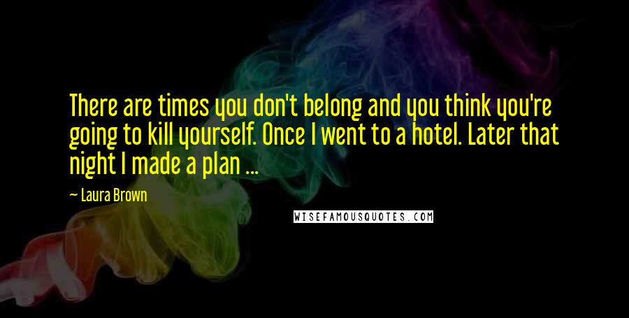 Laura Brown Quotes: There are times you don't belong and you think you're going to kill yourself. Once I went to a hotel. Later that night I made a plan ...