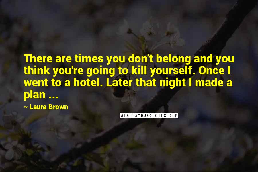 Laura Brown Quotes: There are times you don't belong and you think you're going to kill yourself. Once I went to a hotel. Later that night I made a plan ...