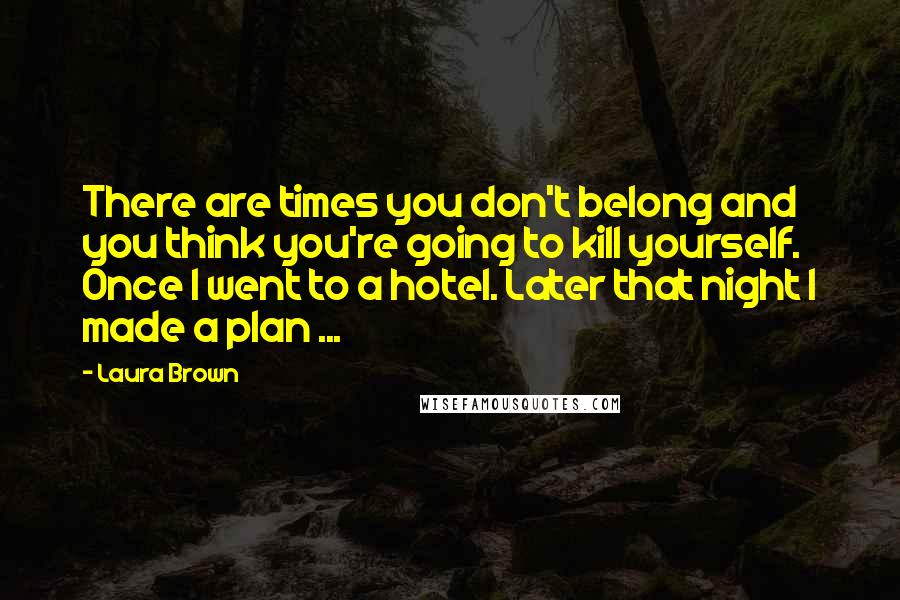 Laura Brown Quotes: There are times you don't belong and you think you're going to kill yourself. Once I went to a hotel. Later that night I made a plan ...