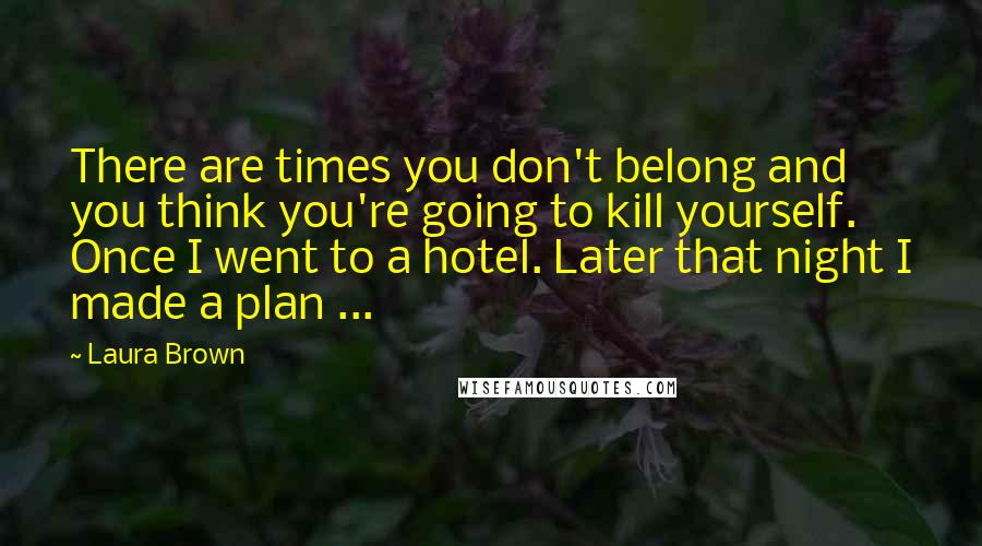 Laura Brown Quotes: There are times you don't belong and you think you're going to kill yourself. Once I went to a hotel. Later that night I made a plan ...