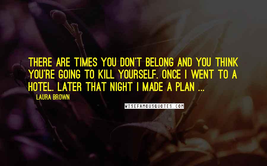 Laura Brown Quotes: There are times you don't belong and you think you're going to kill yourself. Once I went to a hotel. Later that night I made a plan ...