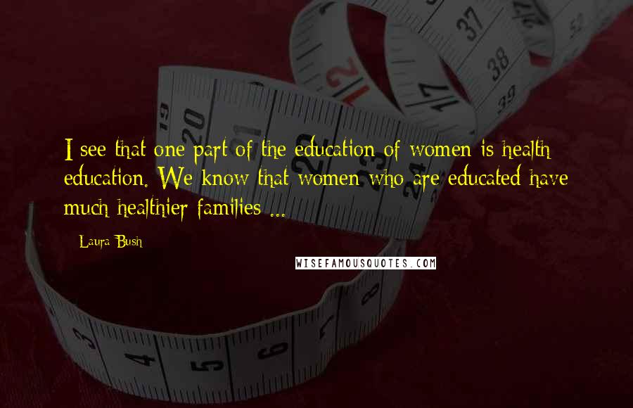 Laura Bush Quotes: I see that one part of the education of women is health education. We know that women who are educated have much healthier families ...