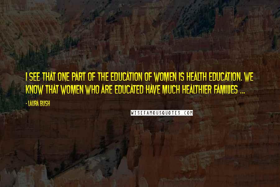 Laura Bush Quotes: I see that one part of the education of women is health education. We know that women who are educated have much healthier families ...