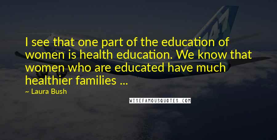 Laura Bush Quotes: I see that one part of the education of women is health education. We know that women who are educated have much healthier families ...