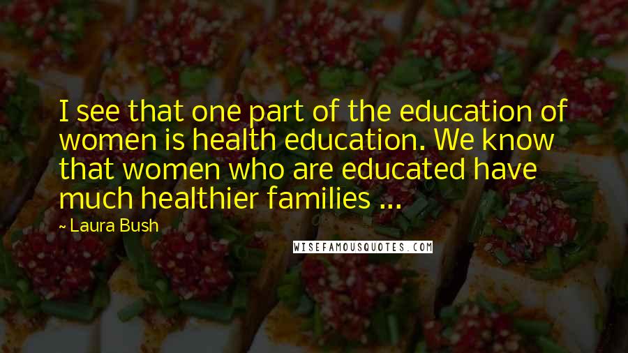 Laura Bush Quotes: I see that one part of the education of women is health education. We know that women who are educated have much healthier families ...