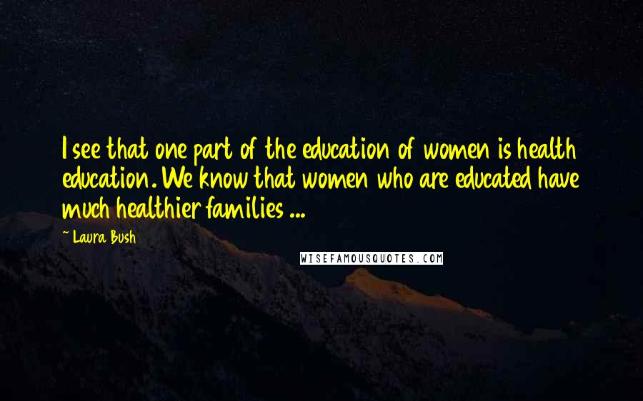 Laura Bush Quotes: I see that one part of the education of women is health education. We know that women who are educated have much healthier families ...