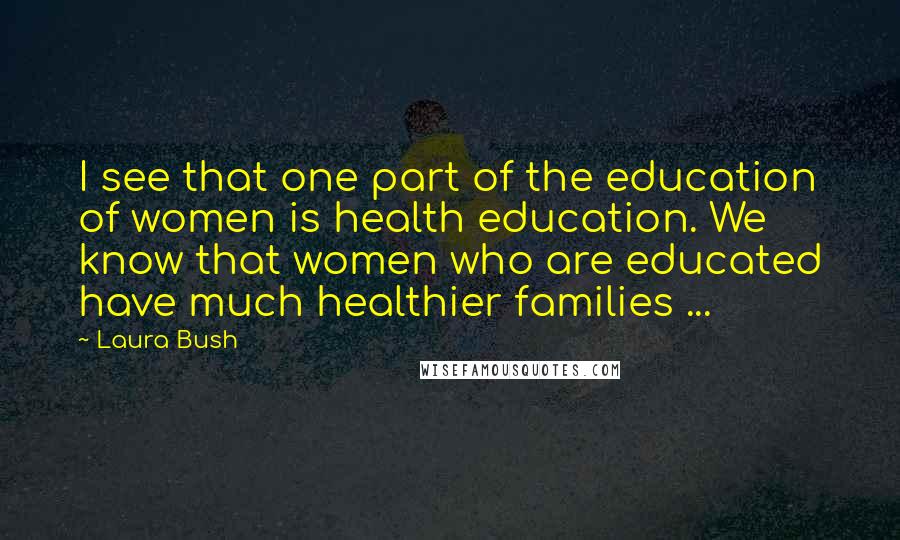 Laura Bush Quotes: I see that one part of the education of women is health education. We know that women who are educated have much healthier families ...