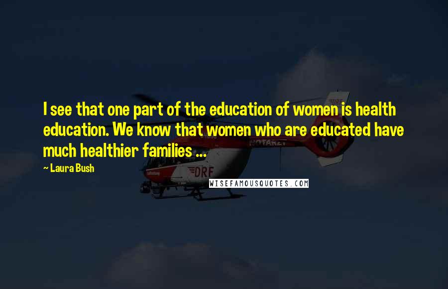 Laura Bush Quotes: I see that one part of the education of women is health education. We know that women who are educated have much healthier families ...