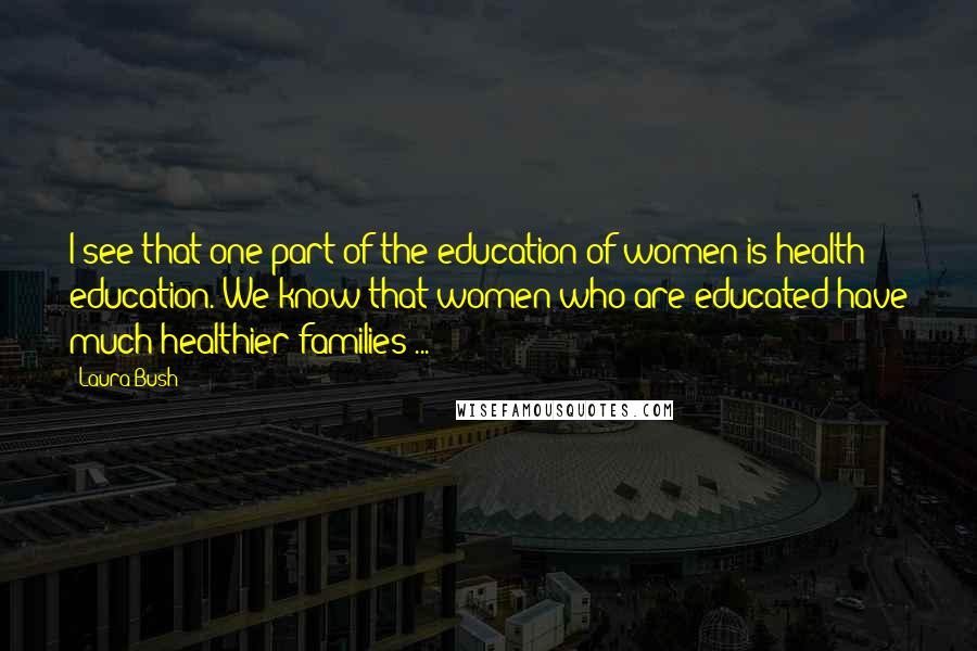 Laura Bush Quotes: I see that one part of the education of women is health education. We know that women who are educated have much healthier families ...