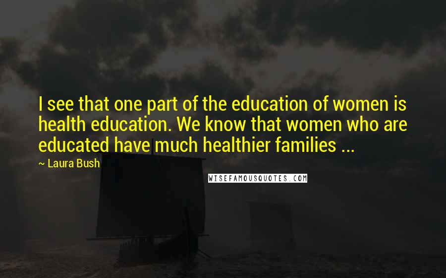 Laura Bush Quotes: I see that one part of the education of women is health education. We know that women who are educated have much healthier families ...