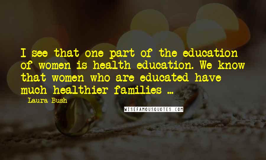 Laura Bush Quotes: I see that one part of the education of women is health education. We know that women who are educated have much healthier families ...