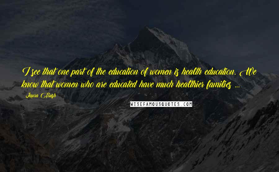 Laura Bush Quotes: I see that one part of the education of women is health education. We know that women who are educated have much healthier families ...